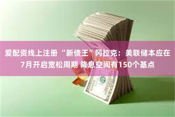 爱配资线上注册 “新债王”冈拉克：美联储本应在7月开启宽松周期 降息空间有150个基点