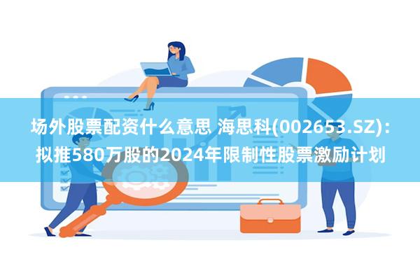 场外股票配资什么意思 海思科(002653.SZ)：拟推580万股的2024年限制性股票激励计划