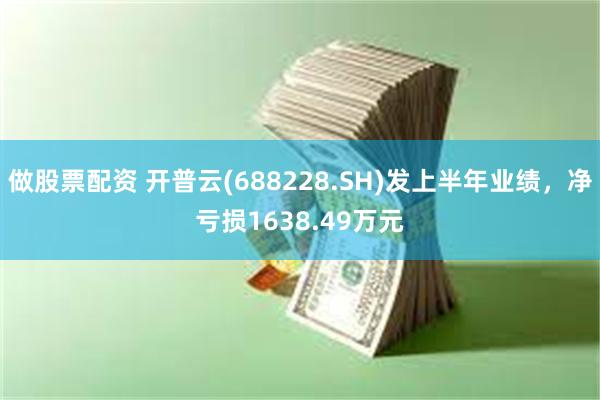 做股票配资 开普云(688228.SH)发上半年业绩，净亏损1638.49万元