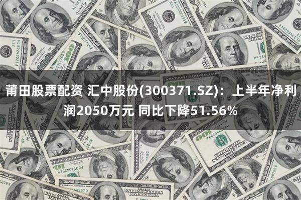 莆田股票配资 汇中股份(300371.SZ)：上半年净利润2050万元 同比下降51.56%