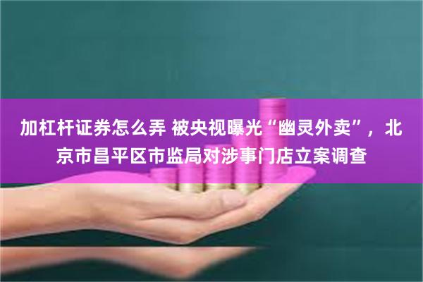 加杠杆证券怎么弄 被央视﻿曝光“幽灵外卖”，北京市昌平区市监局对涉事门店立案调查