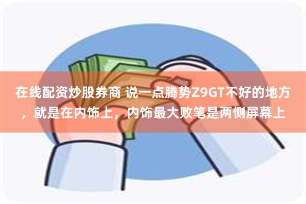 在线配资炒股券商 说一点腾势Z9GT不好的地方，就是在内饰上，内饰最大败笔是两侧屏幕上