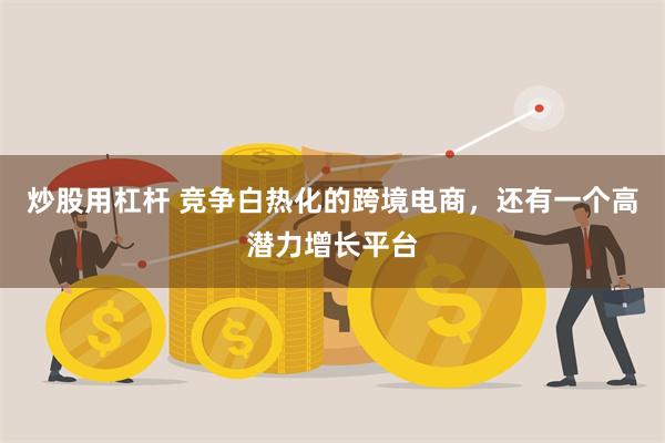 炒股用杠杆 竞争白热化的跨境电商，还有一个高潜力增长平台