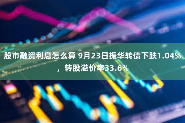 股市融资利息怎么算 9月23日振华转债下跌1.04%，转股溢价率33.6%