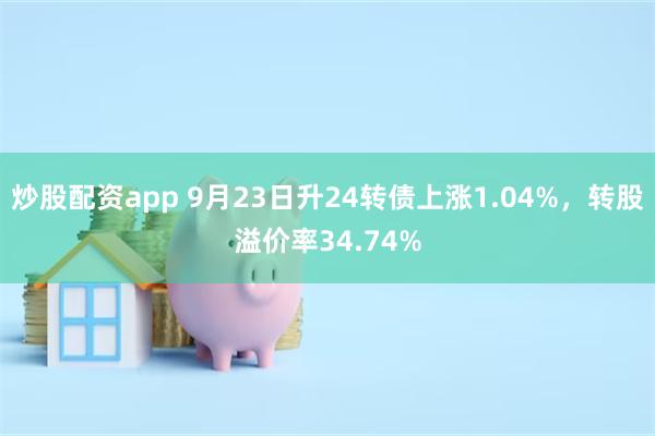 炒股配资app 9月23日升24转债上涨1.04%，转股溢价率34.74%