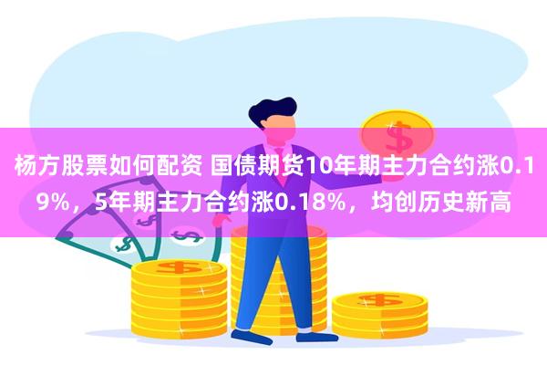 杨方股票如何配资 国债期货10年期主力合约涨0.19%，5年期主力合约涨0.18%，均创历史新高