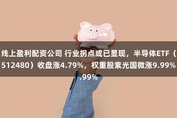 线上盈利配资公司 行业拐点或已显现，半导体ETF（512480）收盘涨4.79%，权重股紫光国微涨9.99%