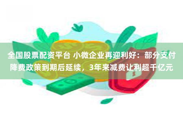 全国股票配资平台 小微企业再迎利好：部分支付降费政策到期后延续，3年来减费让利超千亿元