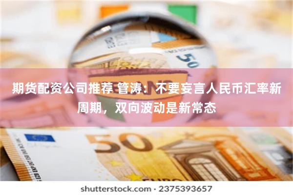 期货配资公司推荐 管涛：不要妄言人民币汇率新周期，双向波动是新常态