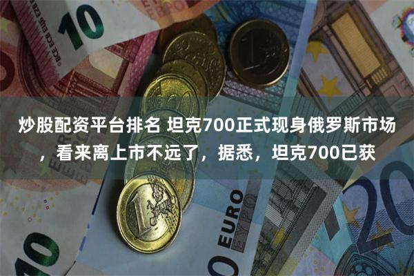 炒股配资平台排名 坦克700正式现身俄罗斯市场，看来离上市不远了，据悉，坦克700已获