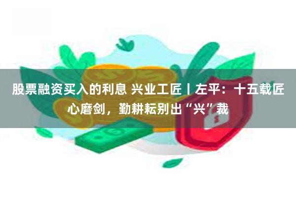 股票融资买入的利息 兴业工匠丨左平：十五载匠心磨剑，勤耕耘别出“兴”裁