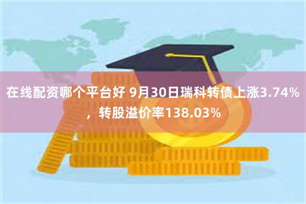 在线配资哪个平台好 9月30日瑞科转债上涨3.74%，转股溢价率138.03%