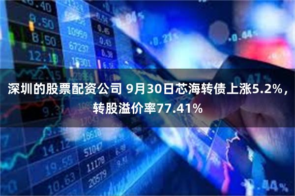 深圳的股票配资公司 9月30日芯海转债上涨5.2%，转股溢价率77.41%