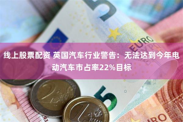 线上股票配资 英国汽车行业警告：无法达到今年电动汽车市占率22%目标