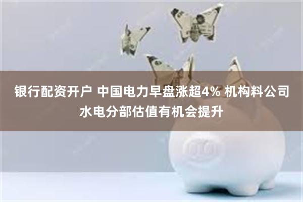 银行配资开户 中国电力早盘涨超4% 机构料公司水电分部估值有机会提升