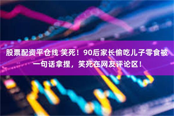 股票配资平仓线 笑死！90后家长偷吃儿子零食被一句话拿捏，笑死在网友评论区！