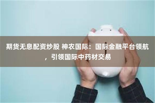 期货无息配资炒股 神农国际：国际金融平台领航，引领国际中药材交易