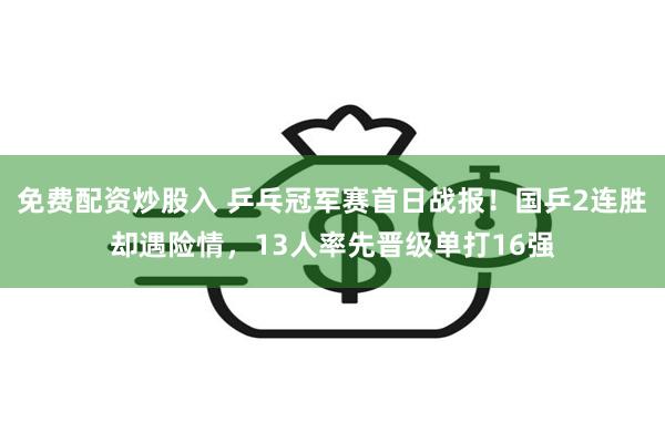 免费配资炒股入 乒乓冠军赛首日战报！国乒2连胜却遇险情，13人率先晋级单打16强