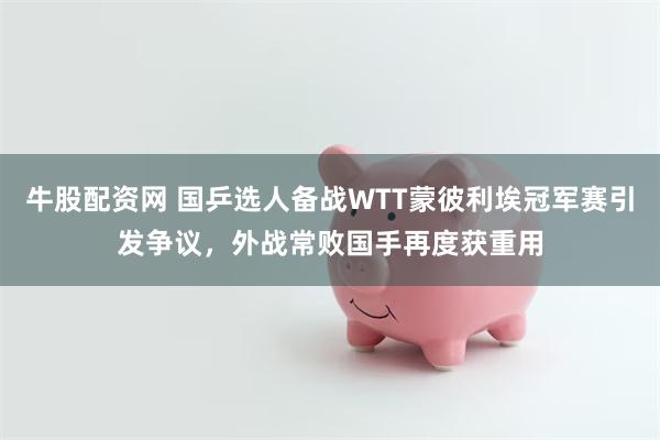 牛股配资网 国乒选人备战WTT蒙彼利埃冠军赛引发争议，外战常败国手再度获重用