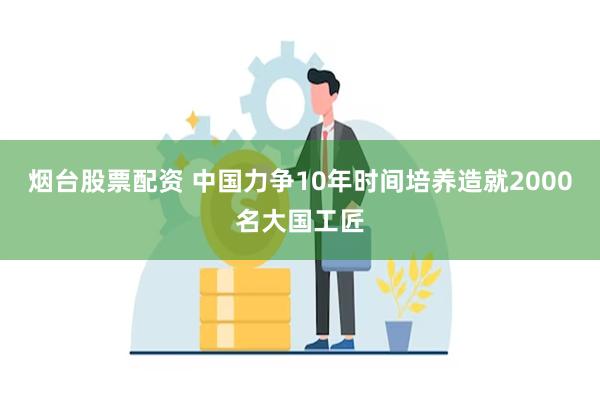 烟台股票配资 中国力争10年时间培养造就2000名大国工匠