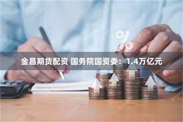 金昌期货配资 国务院国资委：1.4万亿元