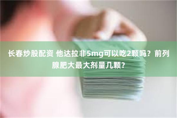 长春炒股配资 他达拉非5mg可以吃2颗吗？前列腺肥大最大剂量几颗？