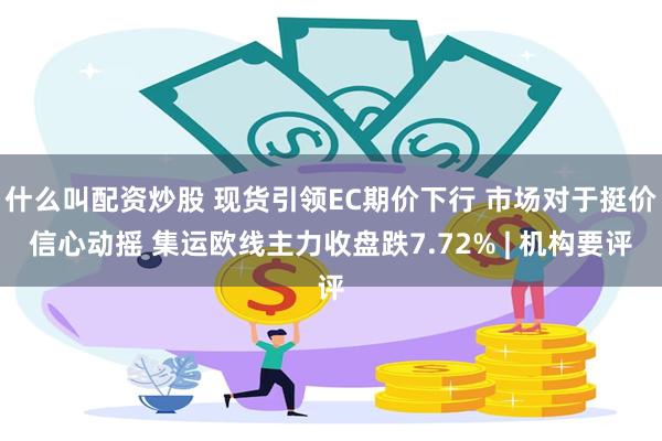 什么叫配资炒股 现货引领EC期价下行 市场对于挺价信心动摇 集运欧线主力收盘跌7.72% | 机构要评