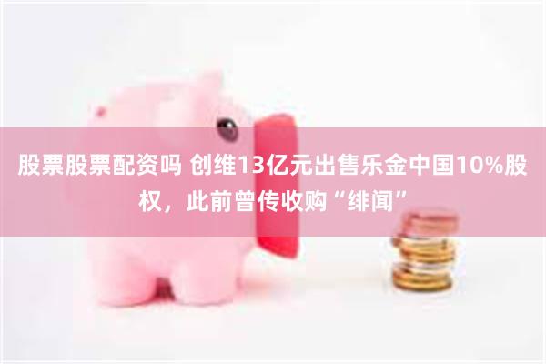 股票股票配资吗 创维13亿元出售乐金中国10%股权，此前曾传收购“绯闻”