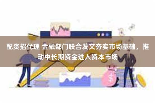 配资招代理 金融部门联合发文夯实市场基础，推动中长期资金进入资本市场