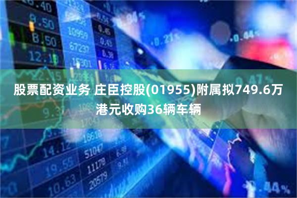 股票配资业务 庄臣控股(01955)附属拟749.6万港元收购36辆车辆