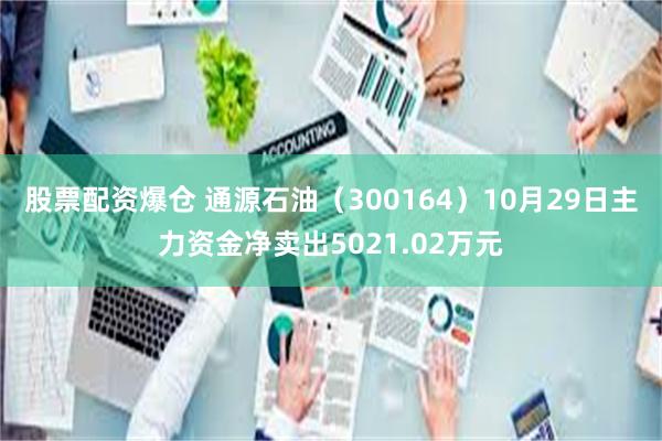 股票配资爆仓 通源石油（300164）10月29日主力资金净卖出5021.02万元