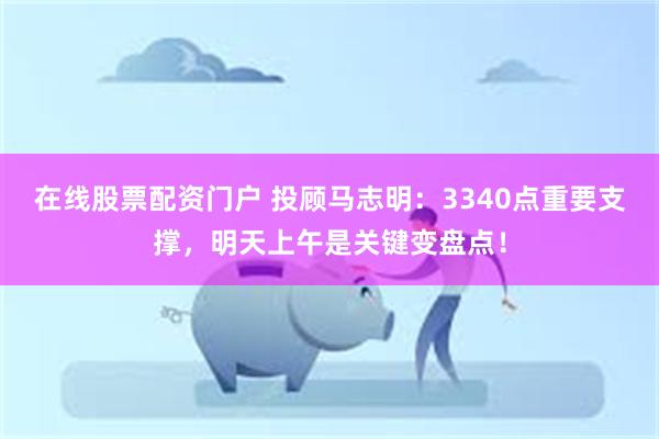 在线股票配资门户 投顾马志明：3340点重要支撑，明天上午是关键变盘点！