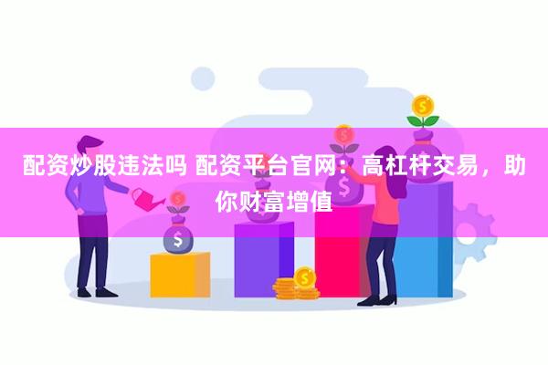 配资炒股违法吗 配资平台官网：高杠杆交易，助你财富增值