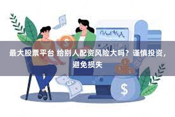 最大股票平台 给别人配资风险大吗？谨慎投资，避免损失