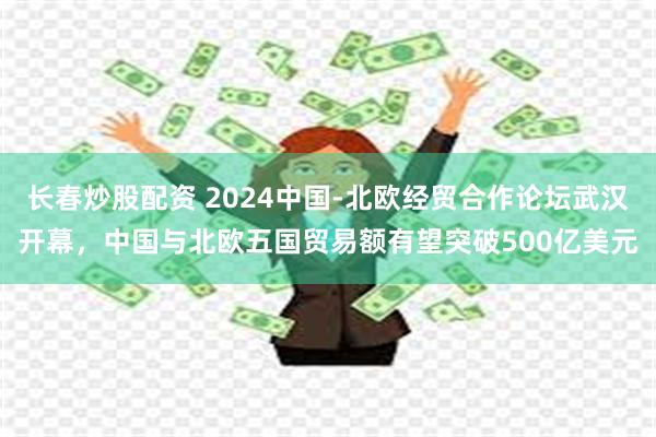 长春炒股配资 2024中国-北欧经贸合作论坛武汉开幕，中国与北欧五国贸易额有望突破500亿美元