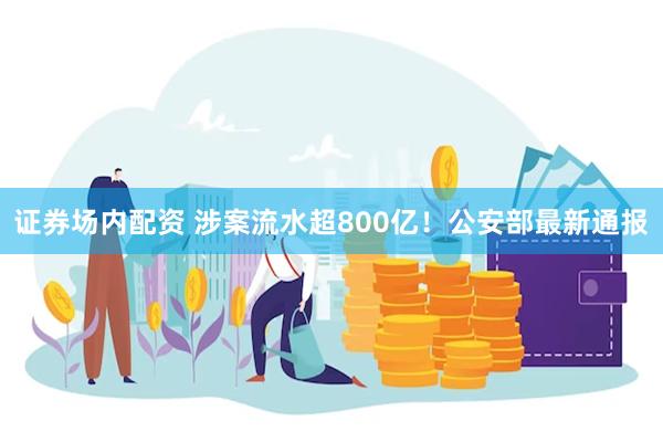 证券场内配资 涉案流水超800亿！公安部最新通报