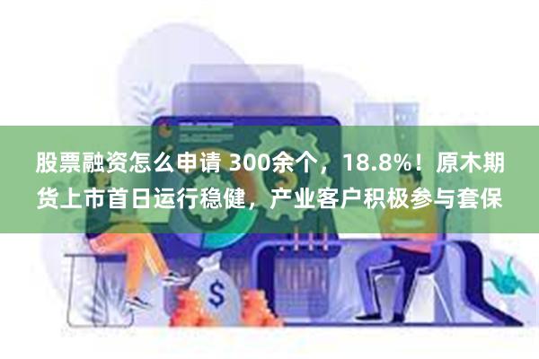 股票融资怎么申请 300余个，18.8%！原木期货上市首日运行稳健，产业客户积极参与套保