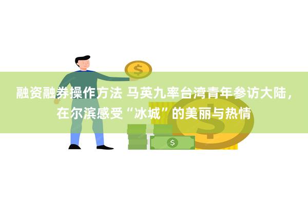 融资融券操作方法 马英九率台湾青年参访大陆，在尔滨感受“冰城”的美丽与热情