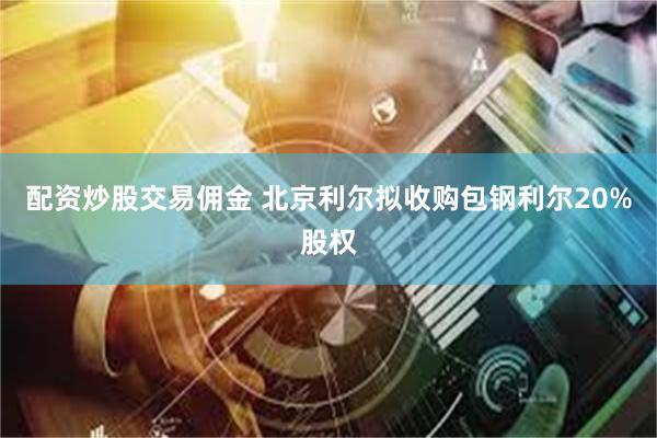 配资炒股交易佣金 北京利尔拟收购包钢利尔20%股权