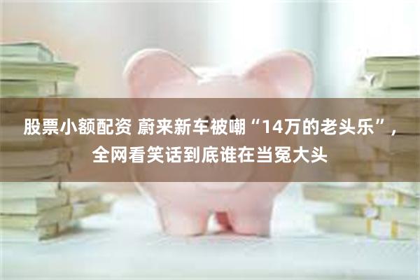 股票小额配资 蔚来新车被嘲“14万的老头乐”，全网看笑话到底谁在当冤大头