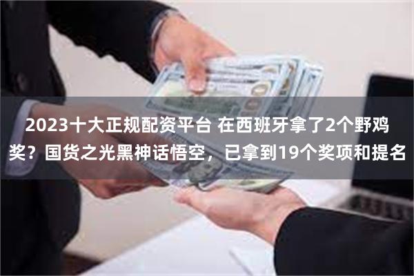 2023十大正规配资平台 在西班牙拿了2个野鸡奖？国货之光黑神话悟空，已拿到19个奖项和提名