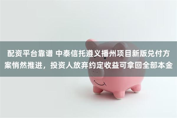 配资平台靠谱 中泰信托遵义播州项目新版兑付方案悄然推进，投资人放弃约定收益可拿回全部本金