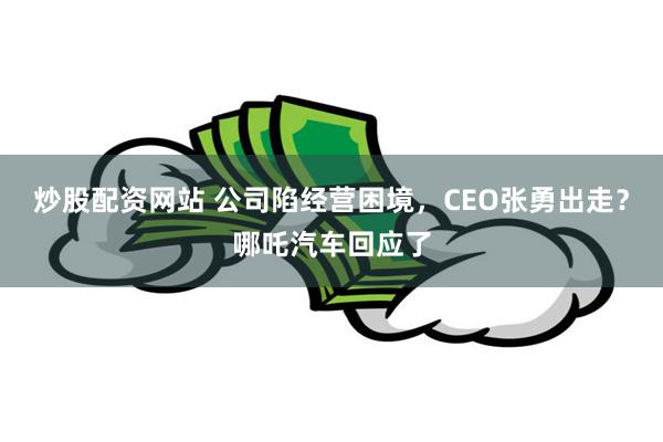 炒股配资网站 公司陷经营困境，CEO张勇出走？哪吒汽车回应了