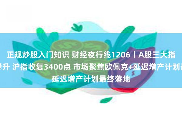 正规炒股入门知识 财经夜行线1206丨A股三大指数放量攀升 沪指收复3400点 市场聚焦欧佩克+延迟增产计划最终落地