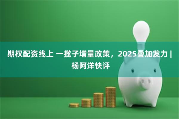 期权配资线上 一揽子增量政策，2025叠加发力 | 杨阿洋快评