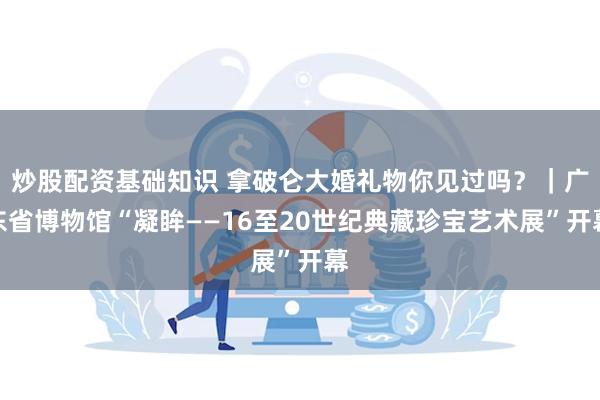 炒股配资基础知识 拿破仑大婚礼物你见过吗？｜广东省博物馆“凝眸——16至20世纪典藏珍宝艺术展”开幕