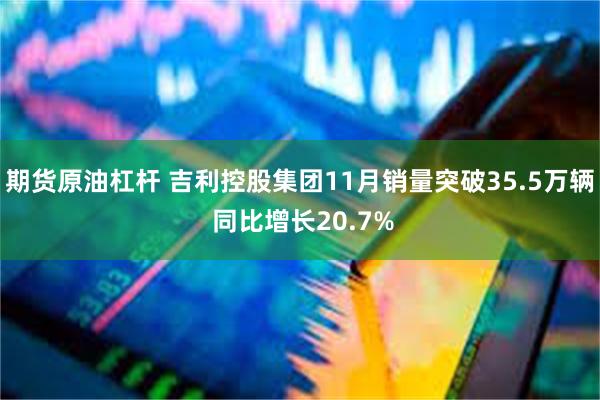 期货原油杠杆 吉利控股集团11月销量突破35.5万辆 同比增长20.7%