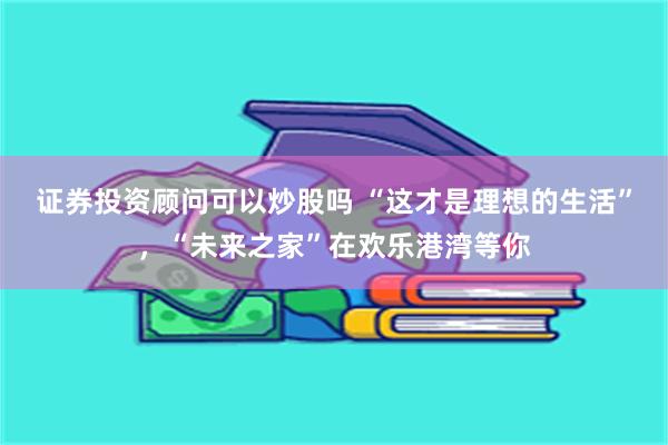 证券投资顾问可以炒股吗 “这才是理想的生活”，“未来之家”在欢乐港湾等你