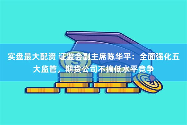 实盘最大配资 证监会副主席陈华平：全面强化五大监管，期货公司不搞低水平竞争