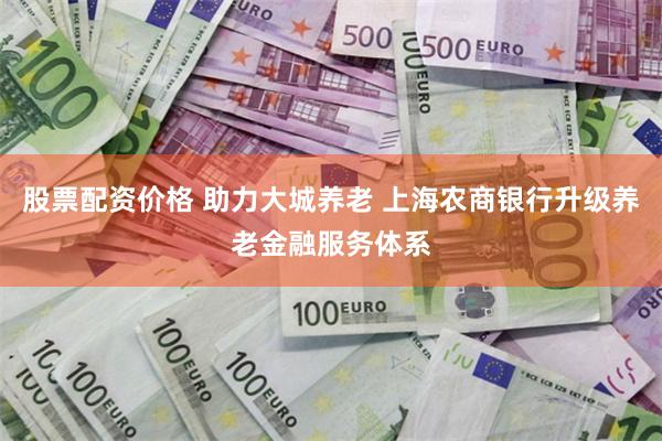 股票配资价格 助力大城养老 上海农商银行升级养老金融服务体系